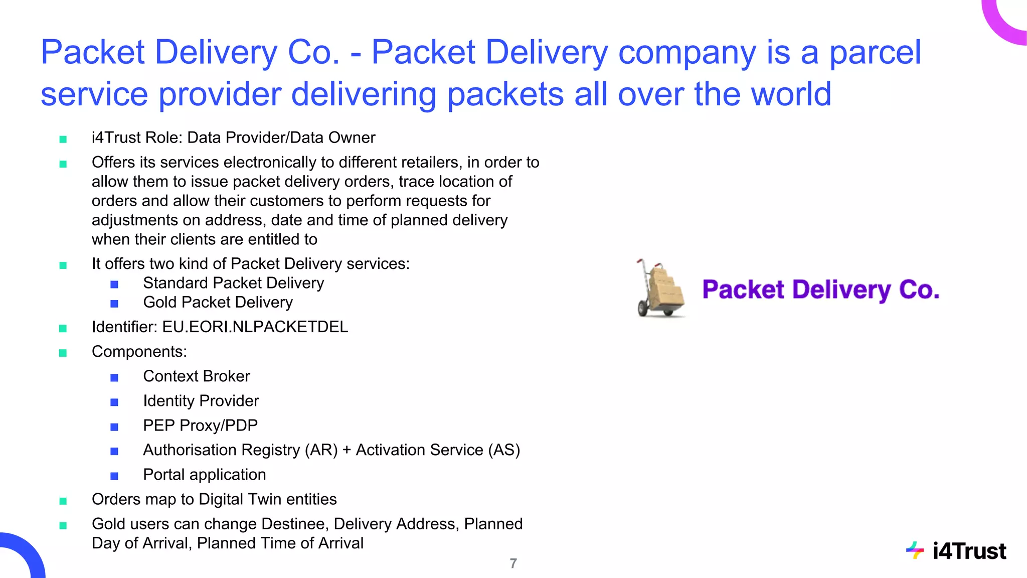 Packet Delivery Co. - Packet Delivery company is a parcel
service provider delivering packets all over the world
■ i4Trust Role: Data Provider/Data Owner
■ Offers its services electronically to different retailers, in order to
allow them to issue packet delivery orders, trace location of
orders and allow their customers to perform requests for
adjustments on address, date and time of planned delivery
when their clients are entitled to
■ It offers two kind of Packet Delivery services:
■ Standard Packet Delivery
■ Gold Packet Delivery
■ Identifier: EU.EORI.NLPACKETDEL
■ Components:
■ Context Broker
■ Identity Provider
■ PEP Proxy/PDP
■ Authorisation Registry (AR) + Activation Service (AS)
■ Portal application
■ Orders map to Digital Twin entities
■ Gold users can change Destinee, Delivery Address, Planned
Day of Arrival, Planned Time of Arrival
7
 