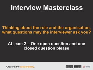 Interview Masterclass
Thinking about the role and the organisation,
what questions may the interviewer ask you?
At least 2 – One open question and one
closed question please
 