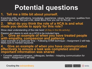 Potential questions
1. Tell me a little bit about yourself.
Expecting skills, qualifications, knowledge, experience, values, behaviour, qualities from
person spec here. Not just a list, detail about how you can do the job
2. What do you think the role of a HCA is and what
made you decide to apply for this role?
Show clear understanding of the role here! (A Day in the life activity)
Passion and desire to work as a HCA to be included here.
3. Give an example of when you have treated people
with empathy, compassion and patience
Clear example of a particular time – Following STAR technique – Assignment 2 will help.
Make sure to mention keywords
4. Give an example of when you have communicated
effectively to ensure a task was completed and/or
important information was shared
• Consider patients/customers, colleagues, families – Adapting communication for
needs – Assignment 2 will help
 