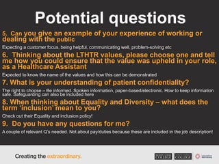 Potential questions
5. Can you give an example of your experience of working or
dealing with the public
Expecting a customer focus, being helpful, communicating well, problem-solving etc
6. Thinking about the LTHTR values, please choose one and tell
me how you could ensure that the value was upheld in your role,
as a Healthcare Assistant
Expected to know the name of the values and how this can be demonstrated
7. What is your understanding of patient confidentiality?
The right to choose – Be informed. Spoken information, paper-based/electronic. How to keep information
safe. Safeguarding can also be included here
8. When thinking about Equality and Diversity – what does the
term ‘inclusion’ mean to you?
Check out their Equality and inclusion policy!
9. Do you have any questions for me?
A couple of relevant Q’s needed. Not about pay/duties because these are included in the job description!
 