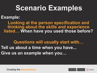 Scenario Examples
Example:
Looking at the person specification and
thinking about the skills and experience
listed… When have you used those before?
Questions will usually start with…
Tell us about a time when you have...
Give us an example when you…
 