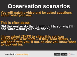Observation scenarios
You will watch a video and be asked questions
about what you saw.
This is often about;
Did the worker do the right thing? Is so, why? If
not, what would you have done?
I have asked LTHTR to share this so I can
support you a bit more – If they send details, I
will share with you. If not, at least you know what
to look out for.
 