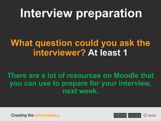 Interview preparation
What question could you ask the
interviewer? At least 1
There are a lot of resources on Moodle that
you can use to prepare for your interview,
next week.
 