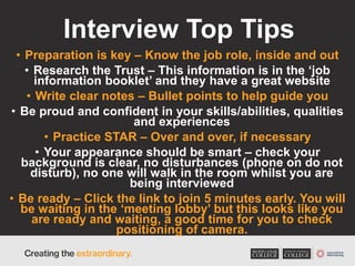 Interview Top Tips
• Preparation is key – Know the job role, inside and out
• Research the Trust – This information is in the ‘job
information booklet’ and they have a great website
• Write clear notes – Bullet points to help guide you
• Be proud and confident in your skills/abilities, qualities
and experiences
• Practice STAR – Over and over, if necessary
• Your appearance should be smart – check your
background is clear, no disturbances (phone on do not
disturb), no one will walk in the room whilst you are
being interviewed
• Be ready – Click the link to join 5 minutes early. You will
be waiting in the ‘meeting lobby’ but this looks like you
are ready and waiting, a good time for you to check
positioning of camera.
 