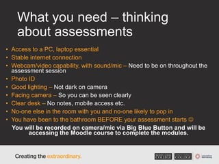 What you need – thinking
about assessments
• Access to a PC, laptop essential
• Stable internet connection
• Webcam/video capability, with sound/mic – Need to be on throughout the
assessment session
• Photo ID
• Good lighting – Not dark on camera
• Facing camera – So you can be seen clearly
• Clear desk – No notes, mobile access etc.
• No-one else in the room with you and no-one likely to pop in
• You have been to the bathroom BEFORE your assessment starts 
You will be recorded on camera/mic via Big Blue Button and will be
accessing the Moodle course to complete the modules.
 