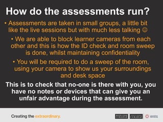 How do the assessments run?
• Assessments are taken in small groups, a little bit
like the live sessions but with much less talking 
• We are able to block learner cameras from each
other and this is how the ID check and room sweep
is done, whilst maintaining confidentiality
• You will be required to do a sweep of the room,
using your camera to show us your surroundings
and desk space
This is to check that no-one is there with you, you
have no notes or devices that can give you an
unfair advantage during the assessment.
 