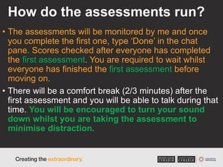 How do the assessments run?
• The assessments will be monitored by me and once
you complete the first one, type ‘Done’ in the chat
pane. Scores checked after everyone has completed
the first assessment. You are required to wait whilst
everyone has finished the first assessment before
moving on.
• There will be a comfort break (2/3 minutes) after the
first assessment and you will be able to talk during that
time. You will be encouraged to turn your sound
down whilst you are taking the assessment to
minimise distraction.
 