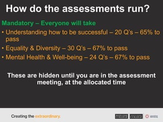 How do the assessments run?
Mandatory – Everyone will take
• Understanding how to be successful – 20 Q’s – 65% to
pass
• Equality & Diversity – 30 Q’s – 67% to pass
• Mental Health & Well-being – 24 Q’s – 67% to pass
These are hidden until you are in the assessment
meeting, at the allocated time
 