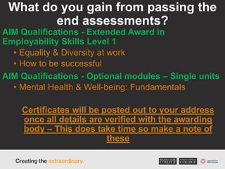 What do you gain from passing the
end assessments?
AIM Qualifications - Extended Award in
Employability Skills Level 1
• Equality & Diversity at work
• How to be successful
AIM Qualifications - Optional modules – Single units
• Mental Health & Well-being: Fundamentals
Certificates will be posted out to your address
once all details are verified with the awarding
body – This does take time so make a note of
these
 