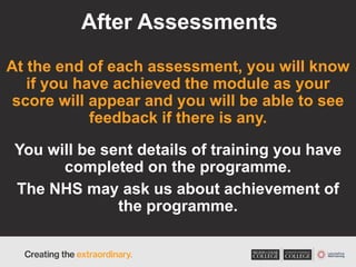 After Assessments
At the end of each assessment, you will know
if you have achieved the module as your
score will appear and you will be able to see
feedback if there is any.
You will be sent details of training you have
completed on the programme.
The NHS may ask us about achievement of
the programme.
 