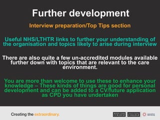 Further development
Interview preparation/Top Tips section
Useful NHS/LTHTR links to further your understanding of
the organisation and topics likely to arise during interview
There are also quite a few un-accredited modules available
further down with topics that are relevant to the care
environment.
You are more than welcome to use these to enhance your
knowledge – These kinds of things are good for personal
development and can be added to a CV/future application
as CPD you have undertaken
 