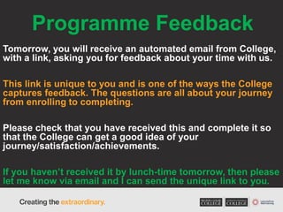 Programme Feedback
Tomorrow, you will receive an automated email from College,
with a link, asking you for feedback about your time with us.
This link is unique to you and is one of the ways the College
captures feedback. The questions are all about your journey
from enrolling to completing.
Please check that you have received this and complete it so
that the College can get a good idea of your
journey/satisfaction/achievements.
If you haven’t received it by lunch-time tomorrow, then please
let me know via email and I can send the unique link to you.
 