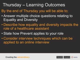 Thursday – Learning Outcomes
By the end of Thursday you will be able to;
• Answer multiple choice questions relating to
Equality and Diversity
• Describe how equality and diversity impacts the
role of a healthcare assistant
• State how Prevent applies to your role
• Consider interview techniques which can be
applied to an online interview
 