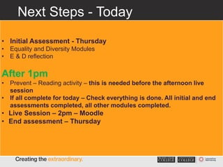 Next Steps - Today
• These tasks are monitored and activity/scores/feedback
recorded
• Initial Assessment - Thursday
• Equality and Diversity Modules
• E & D reflection
After 1pm
• Prevent – Reading activity – this is needed before the afternoon live
session
• If all complete for today – Check everything is done. All initial and end
assessments completed, all other modules completed.
• Live Session – 2pm – Moodle
• End assessment – Thursday
 