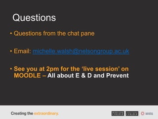 Questions
• Questions from the chat pane
• Email: michelle.walsh@nelsongroup.ac.uk
• See you at 2pm for the ‘live session’ on
MOODLE – All about E & D and Prevent
 
