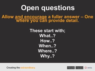 Open questions
Allow and encourage a fuller answer – One
where you can provide detail.
These start with;
What..?
How..?
When..?
Where..?
Why..?
 