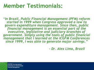 Member Testimonials:
“In Brazil, Public Financial Management (PFM) reform
started in 1999 when Congress approved a law to
govern expenditure management. Since then, public
financial management is an essential part of the
executive, legislative and judiciary branches of
government. Simply using the tools of public financial
management that I learned at the ICGFM Conferences
since 1999, I was able to generate major savings.”
- Dr. Alex Lima, Brazil
 
