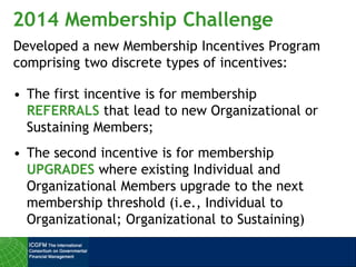 2014 Membership Challenge
Developed a new Membership Incentives Program
comprising two discrete types of incentives:
• The first incentive is for membership
REFERRALS that lead to new Organizational or
Sustaining Members;
• The second incentive is for membership
UPGRADES where existing Individual and
Organizational Members upgrade to the next
membership threshold (i.e., Individual to
Organizational; Organizational to Sustaining)
 