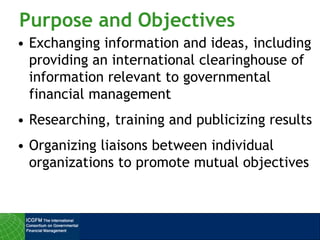 Purpose and Objectives
• Exchanging information and ideas, including
providing an international clearinghouse of
information relevant to governmental
financial management
• Researching, training and publicizing results
• Organizing liaisons between individual
organizations to promote mutual objectives
 