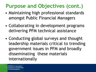 Purpose and Objectives (cont.)
• Maintaining high professional standards
amongst Public Financial Managers
• Collaborating in development programs
delivering PFM technical assistance
• Conducting global surveys and thought
leadership materials critical to trending
government issues in PFM and broadly
disseminating these materials
internationally
 