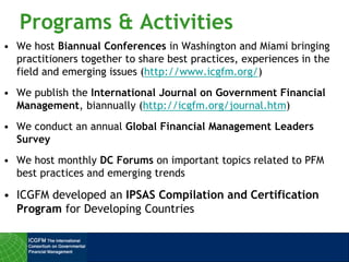 Programs & Activities
• We host Biannual Conferences in Washington and Miami bringing
practitioners together to share best practices, experiences in the
field and emerging issues (http://www.icgfm.org/)
• We publish the International Journal on Government Financial
Management, biannually (http://icgfm.org/journal.htm)
• We conduct an annual Global Financial Management Leaders
Survey
• We host monthly DC Forums on important topics related to PFM
best practices and emerging trends
• ICGFM developed an IPSAS Compilation and Certification
Program for Developing Countries
 