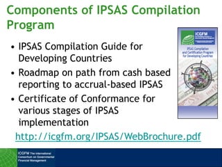 Components of IPSAS Compilation
Program
• IPSAS Compilation Guide for
Developing Countries
• Roadmap on path from cash based
reporting to accrual-based IPSAS
• Certificate of Conformance for
various stages of IPSAS
implementation
http://icgfm.org/IPSAS/WebBrochure.pdf
 