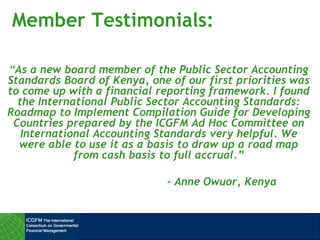 Member Testimonials:
“As a new board member of the Public Sector Accounting
Standards Board of Kenya, one of our first priorities was
to come up with a financial reporting framework. I found
the International Public Sector Accounting Standards:
Roadmap to Implement Compilation Guide for Developing
Countries prepared by the ICGFM Ad Hoc Committee on
International Accounting Standards very helpful. We
were able to use it as a basis to draw up a road map
from cash basis to full accrual.”
- Anne Owuor, Kenya
 