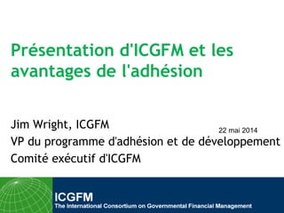 Présentation d'ICGFM et les
avantages de l'adhésion
Jim Wright, ICGFM
VP du programme d'adhésion et de développement
Comité exécutif d'ICGFM
22 mai 2014
 