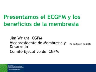 Presentamos el ECGFM y los
beneficios de la membresía
Jim Wright, CGFM
Vicepresidente de Membresía y
Desarrollo
Comité Ejecutivo de ICGFM
22 de Mayo de 2014
 