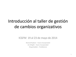 Introducción al taller de gestión
de cambios organizativos
ICGFM 19 al 23 de mayo de 2014
Richard Hudson – Evans Incorporated
Jim Wright – Evans Incorporated
Doug Hadden - FreeBalance
1
 