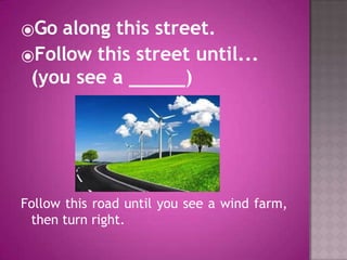 ⦿Go along this street.
⦿Follow this street until...
(you see a )
Follow this road until you see a wind farm,
then turn right.
 