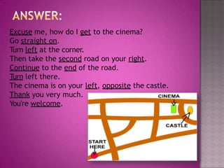 Excuse me, how do I get to the cinema?
Go straight on.
Turn left at the corner.
Then take the second road on your right.
Continue to the end of the road.
Turn left there.
The cinema is on your left, opposite the castle.
Thank you very much.
You're welcome.
 