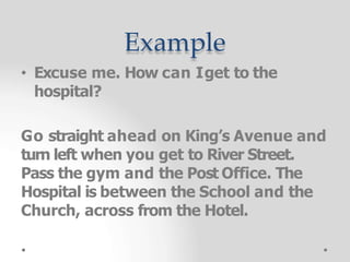 Example
• Excuse me. How can Iget to the
hospital?
Go straight ahead on King’s Avenue and
turn left when you get to River Street.
Pass the gym and the Post Office. The
Hospital is between the School and the
Church, across from the Hotel.
 