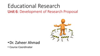 Educational Research
Unit 6: Development of Research Proposal
•Dr. Zaheer Ahmad
• Course Coordinator
 
