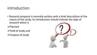 introduction
• Research proposal is normally written with a brief descry[tion of the
nature of the study. Its introduction should indicate the type of
research which is
Planned
Field of study and
Purpose of study
 