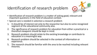 Identification of research problem
• Identification of research problem is a matter of asking good, relevant and
important questions in the field of education context.
• Special care is needed in selection a research problem
1. It should be of interest not only to the researcher but also to some recognized
segment of the educational community also.
2. The significance of research problem for education from either a practical or a
theretical viewpoint should be kept in mind.
3. Research problem should relate to the existing knowledge or contribute to
education in a meaningful way
4. Research problem should be selected in the context of information or
experience.
5. The research should be familiar with the area to be reached including relevant
theories.
 