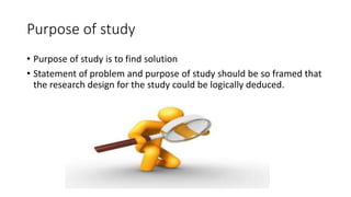 Purpose of study
• Purpose of study is to find solution
• Statement of problem and purpose of study should be so framed that
the research design for the study could be logically deduced.
 