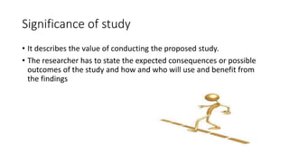 Significance of study
• It describes the value of conducting the proposed study.
• The researcher has to state the expected consequences or possible
outcomes of the study and how and who will use and benefit from
the findings
 