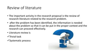 Review of literature
• The important activity in the research proposal is the review of
research literature related to the research problem.
• after the problem has been identified, the information is needed
about the problem so that it can be put in the proper context and the
research can proceed effectively.
• Literature review is
Trivial task
Systematic process
 