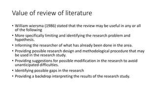 Value of review of literature
• William wiersma (1986) stated that the review may be useful in any or all
of the following
• More specifically limiting and identifying the research problem and
hypothesis.
• Informing the researcher of what has already been done in the area.
• Providing possible research design and methodological procedure that may
be used in the research study.
• Providing suggestions for possible modification in the research to avoid
unanticipated difficulties.
• Identifying possible gaps in the research
• Providing a backdrop interpreting the results of the research study.
 