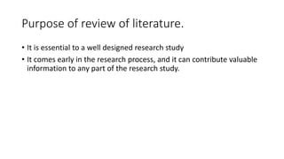 Purpose of review of literature.
• It is essential to a well designed research study
• It comes early in the research process, and it can contribute valuable
information to any part of the research study.
 