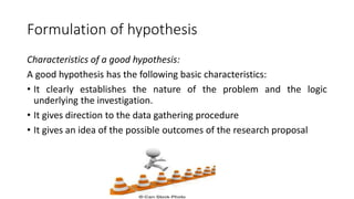 Formulation of hypothesis
Characteristics of a good hypothesis:
A good hypothesis has the following basic characteristics:
• It clearly establishes the nature of the problem and the logic
underlying the investigation.
• It gives direction to the data gathering procedure
• It gives an idea of the possible outcomes of the research proposal
 