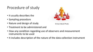 Procedure of study
• It usually describes the
• Sampling procedure
• Nature and design of study
• Treatment to be administered and
• How any condition regarding use of observers and measurement
instruments to be used
• It includes description of the nature of the data collection instrument
 