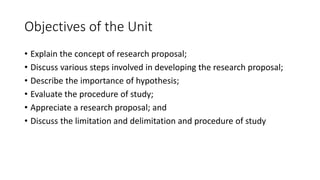 Objectives of the Unit
• Explain the concept of research proposal;
• Discuss various steps involved in developing the research proposal;
• Describe the importance of hypothesis;
• Evaluate the procedure of study;
• Appreciate a research proposal; and
• Discuss the limitation and delimitation and procedure of study
 