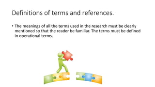 Definitions of terms and references.
• The meanings of all the terms used in the research must be clearly
mentioned so that the reader be familiar. The terms must be defined
in operational terms.
 