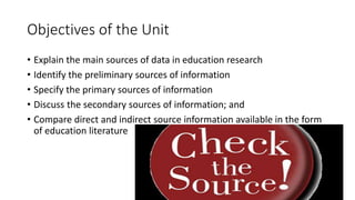 Objectives of the Unit
• Explain the main sources of data in education research
• Identify the preliminary sources of information
• Specify the primary sources of information
• Discuss the secondary sources of information; and
• Compare direct and indirect source information available in the form
of education literature
 