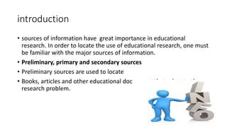 introduction
• sources of information have great importance in educational
research. In order to locate the use of educational research, one must
be familiar with the major sources of information.
• Preliminary, primary and secondary sources
• Preliminary sources are used to locate
• Books, articles and other educational documents that relate to the
research problem.
 