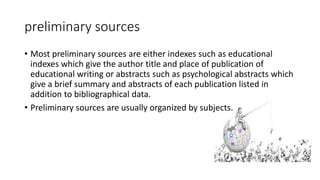 preliminary sources
• Most preliminary sources are either indexes such as educational
indexes which give the author title and place of publication of
educational writing or abstracts such as psychological abstracts which
give a brief summary and abstracts of each publication listed in
addition to bibliographical data.
• Preliminary sources are usually organized by subjects.
 