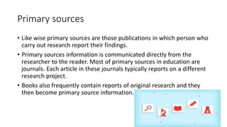 Primary sources
• Like wise primary sources are those publications in which person who
carry out research report their findings.
• Primary sources information is communicated directly from the
researcher to the reader. Most of primary sources in education are
journals. Each article in these journals typically reports on a different
research project.
• Books also frequently contain reports of original research and they
then become primary source information.
 