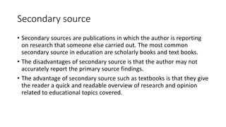 Secondary source
• Secondary sources are publications in which the author is reporting
on research that someone else carried out. The most common
secondary source in education are scholarly books and text books.
• The disadvantages of secondary source is that the author may not
accurately report the primary source findings.
• The advantage of secondary source such as textbooks is that they give
the reader a quick and readable overview of research and opinion
related to educational topics covered.
 